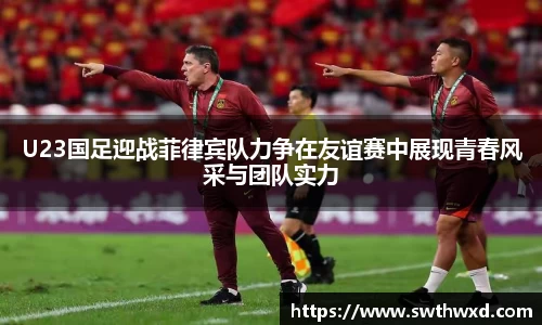 365英国U23国足迎战菲律宾队力争在友谊赛中展现青春风采与团队实力